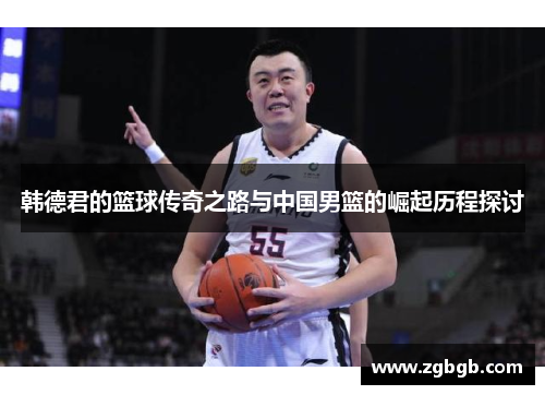 韩德君的篮球传奇之路与中国男篮的崛起历程探讨