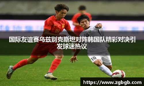 国际友谊赛乌兹别克斯坦对阵韩国队精彩对决引发球迷热议