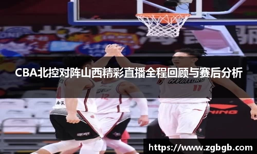 CBA北控对阵山西精彩直播全程回顾与赛后分析